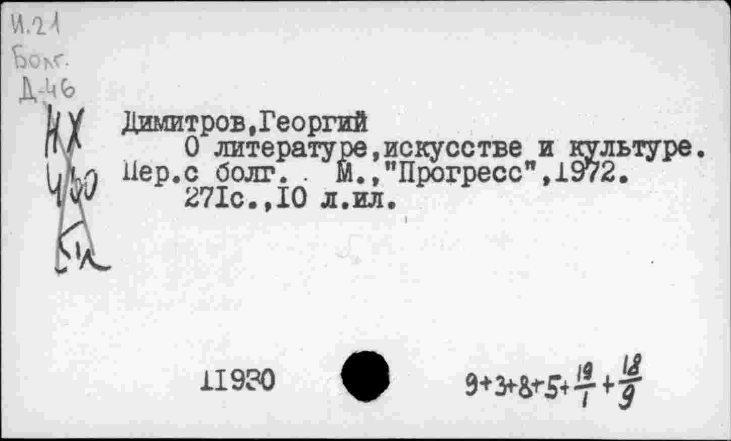 ﻿M.oJ
ЬоьГ

Димитров,Георгий
О литературе,искусстве и культуре. Пер.с болт. . М./’Прогресс",1972.
271с.,10 л.ил.
11930
19 U
9+>&^y4’?'